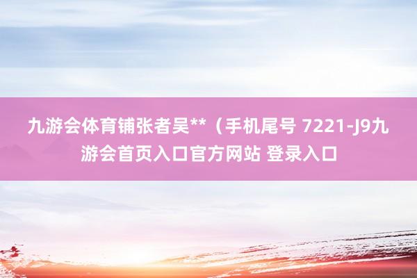 九游会体育铺张者吴**（手机尾号 7221-J9九游会首页入口官方网站 登录入口
