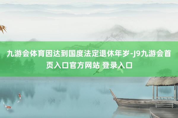九游会体育因达到国度法定退休年岁-J9九游会首页入口官方网站 登录入口