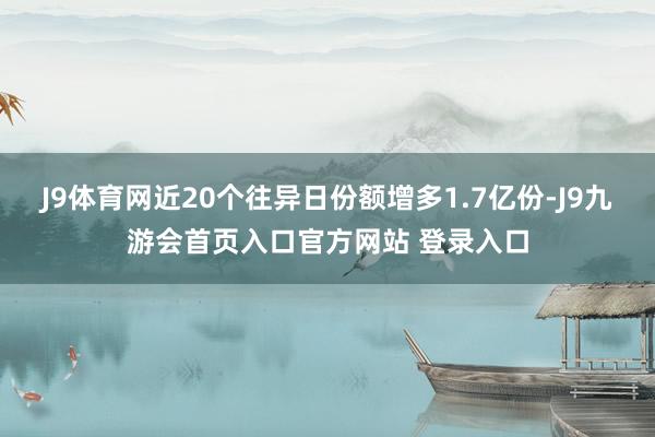 J9体育网近20个往异日份额增多1.7亿份-J9九游会首页入口官方网站 登录入口