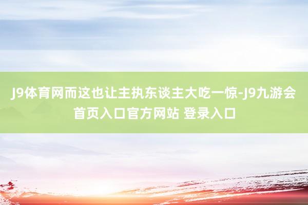 J9体育网而这也让主执东谈主大吃一惊-J9九游会首页入口官方网站 登录入口