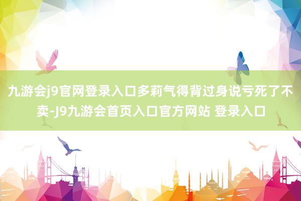 九游会j9官网登录入口多莉气得背过身说亏死了不卖-J9九游会首页入口官方网站 登录入口
