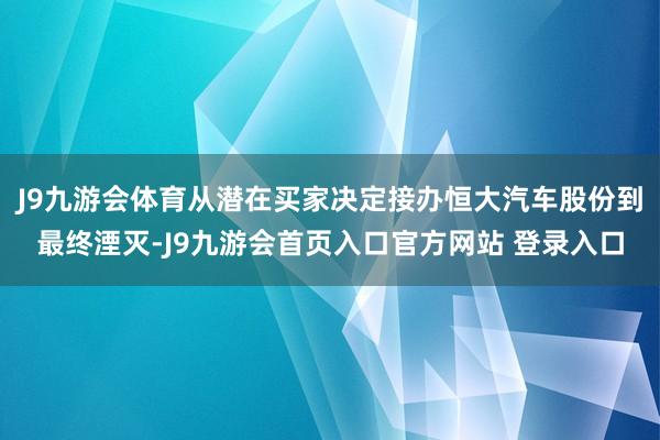 J9九游会体育从潜在买家决定接办恒大汽车股份到最终湮灭-J9九游会首页入口官方网站 登录入口