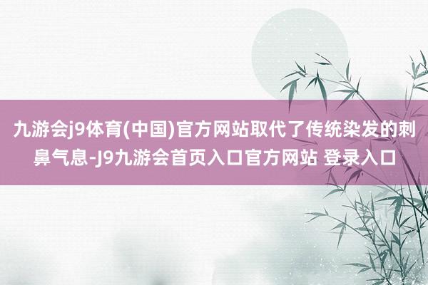 九游会j9体育(中国)官方网站取代了传统染发的刺鼻气息-J9九游会首页入口官方网站 登录入口