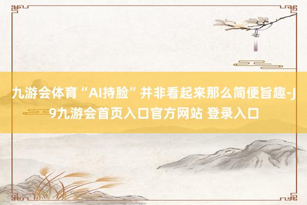 九游会体育“AI持脸”并非看起来那么简便旨趣-J9九游会首页入口官方网站 登录入口
