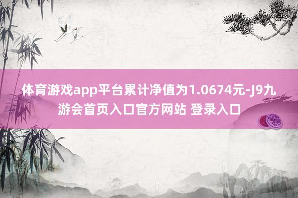体育游戏app平台累计净值为1.0674元-J9九游会首页入口官方网站 登录入口