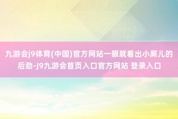 九游会j9体育(中国)官方网站一眼就看出小厮儿的后劲-J9九游会首页入口官方网站 登录入口