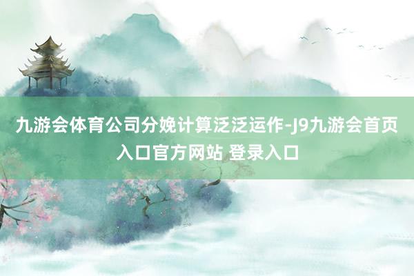 九游会体育公司分娩计算泛泛运作-J9九游会首页入口官方网站 登录入口