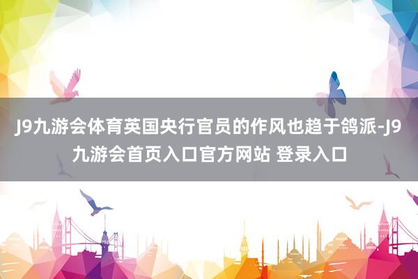 J9九游会体育英国央行官员的作风也趋于鸽派-J9九游会首页入口官方网站 登录入口
