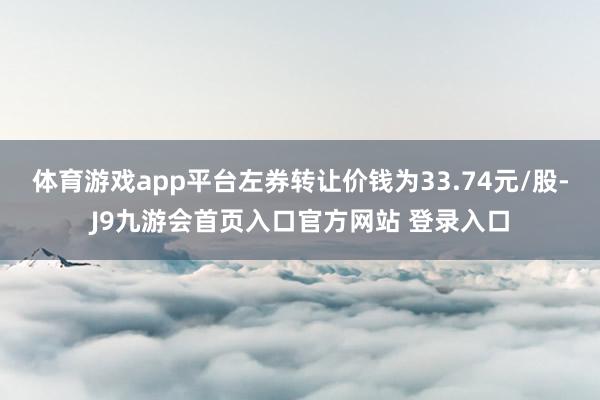 体育游戏app平台左券转让价钱为33.74元/股-J9九游会首页入口官方网站 登录入口