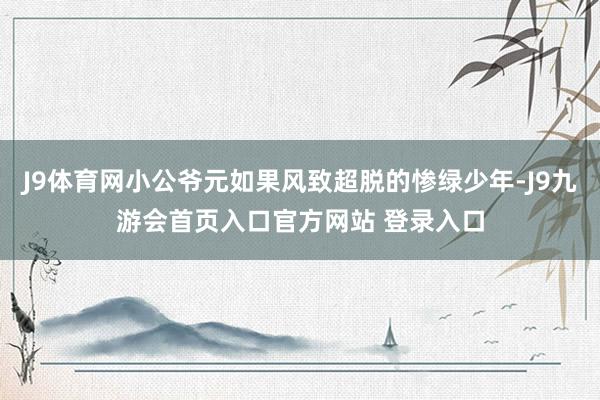 J9体育网小公爷元如果风致超脱的惨绿少年-J9九游会首页入口官方网站 登录入口