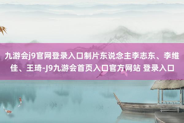 九游会j9官网登录入口制片东说念主李志东、李维佳、王琦-J9九游会首页入口官方网站 登录入口
