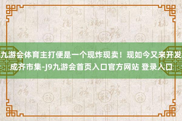 九游会体育主打便是一个现炸现卖！现如今又来开发成齐市集-J9九游会首页入口官方网站 登录入口