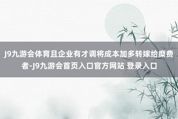J9九游会体育且企业有才调将成本加多转嫁给糜费者-J9九游会首页入口官方网站 登录入口