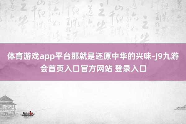 体育游戏app平台那就是还原中华的兴味-J9九游会首页入口官方网站 登录入口