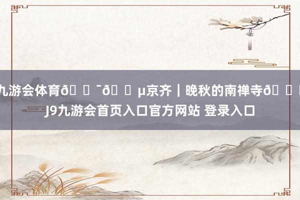 J9九游会体育🇯🇵京齐｜晚秋的南禅寺🍁-J9九游会首页入口官方网站 登录入口