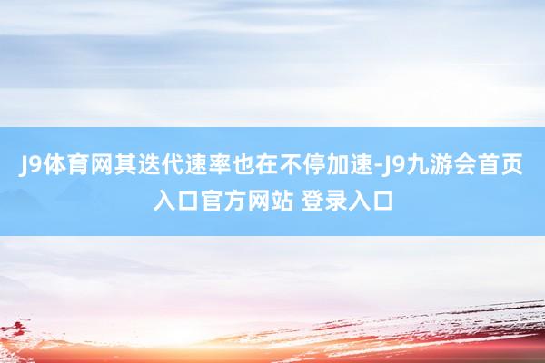 J9体育网其迭代速率也在不停加速-J9九游会首页入口官方网站 登录入口