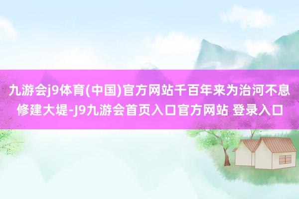 九游会j9体育(中国)官方网站千百年来为治河不息修建大堤-J9九游会首页入口官方网站 登录入口