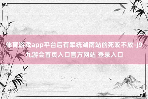 体育游戏app平台后有军统湖南站的死咬不放-J9九游会首页入口官方网站 登录入口