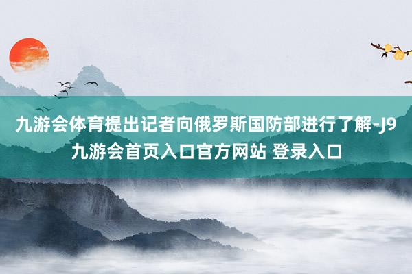 九游会体育提出记者向俄罗斯国防部进行了解-J9九游会首页入口官方网站 登录入口