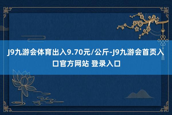 J9九游会体育出入9.70元/公斤-J9九游会首页入口官方网站 登录入口