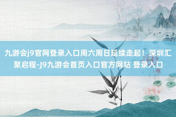 九游会j9官网登录入口周六周日延续走起！深圳汇聚启程-J9九游会首页入口官方网站 登录入口