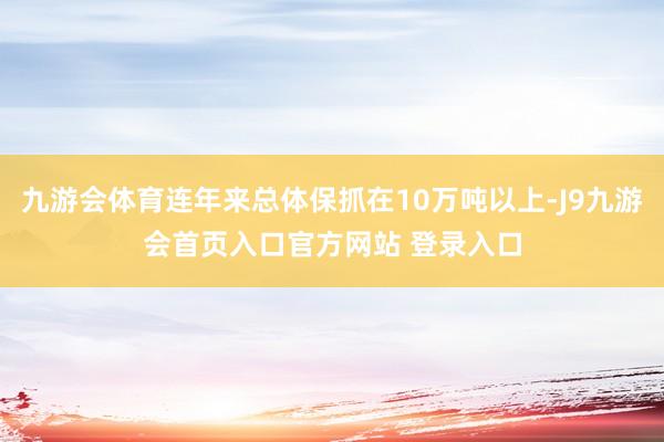 九游会体育连年来总体保抓在10万吨以上-J9九游会首页入口官方网站 登录入口