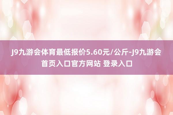 J9九游会体育最低报价5.60元/公斤-J9九游会首页入口官方网站 登录入口