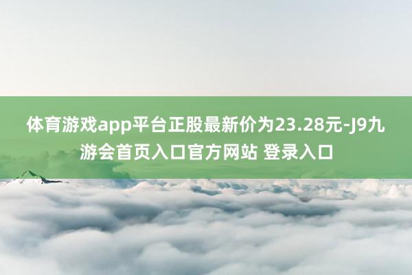 体育游戏app平台正股最新价为23.28元-J9九游会首页入口官方网站 登录入口