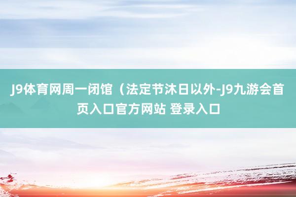 J9体育网周一闭馆（法定节沐日以外-J9九游会首页入口官方网站 登录入口