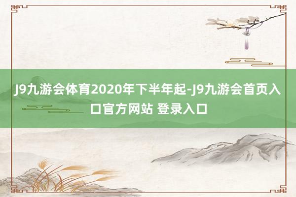J9九游会体育　　2020年下半年起-J9九游会首页入口官方网站 登录入口