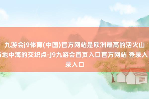 九游会j9体育(中国)官方网站是欧洲最高的活火山与地中海的交织点-J9九游会首页入口官方网站 登录入口