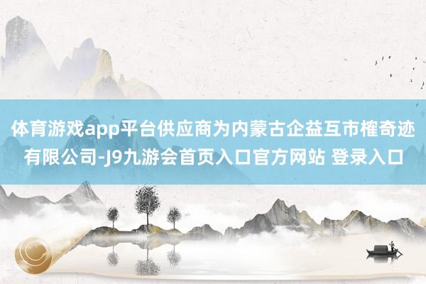 体育游戏app平台供应商为内蒙古企益互市榷奇迹有限公司-J9九游会首页入口官方网站 登录入口
