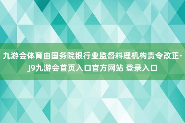 九游会体育由国务院银行业监督料理机构责令改正-J9九游会首页入口官方网站 登录入口
