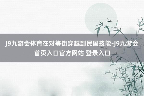 J9九游会体育在对等街穿越到民国技能-J9九游会首页入口官方网站 登录入口