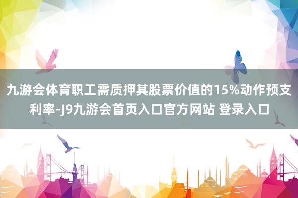 九游会体育职工需质押其股票价值的15%动作预支利率-J9九游会首页入口官方网站 登录入口