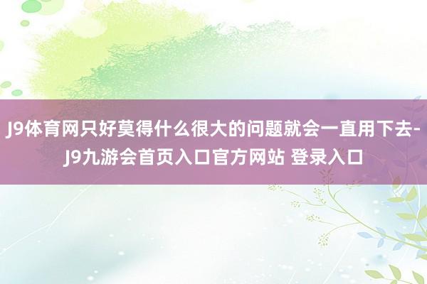 J9体育网只好莫得什么很大的问题就会一直用下去-J9九游会首页入口官方网站 登录入口
