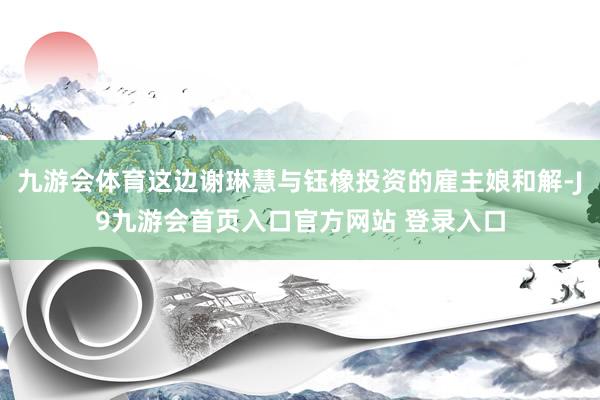 九游会体育这边谢琳慧与钰橡投资的雇主娘和解-J9九游会首页入口官方网站 登录入口