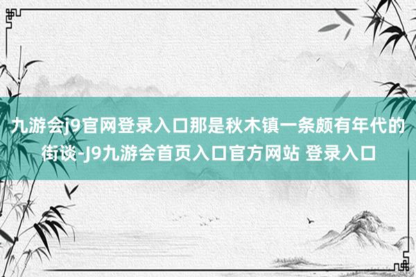 九游会j9官网登录入口那是秋木镇一条颇有年代的街谈-J9九游会首页入口官方网站 登录入口