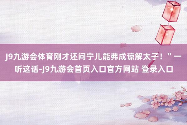 J9九游会体育刚才还问宁儿能弗成谅解太子！”一听这话-J9九游会首页入口官方网站 登录入口