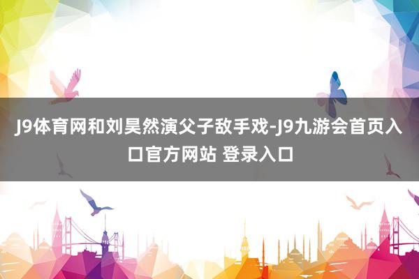 J9体育网和刘昊然演父子敌手戏-J9九游会首页入口官方网站 登录入口