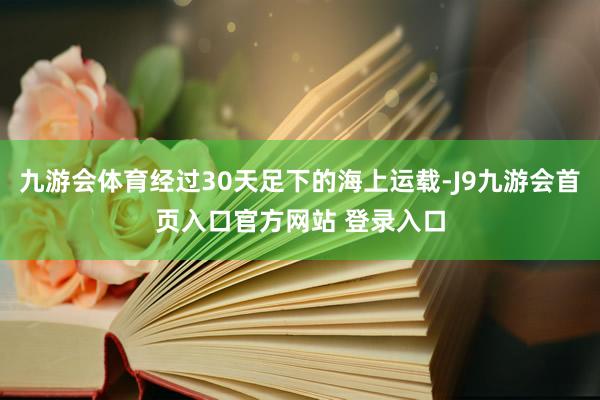 九游会体育经过30天足下的海上运载-J9九游会首页入口官方网站 登录入口