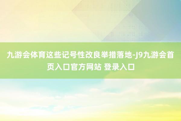九游会体育这些记号性改良举措落地-J9九游会首页入口官方网站 登录入口