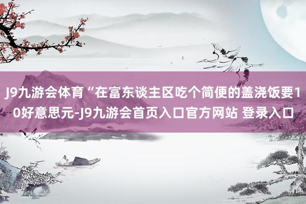 J9九游会体育“在富东谈主区吃个简便的盖浇饭要10好意思元-J9九游会首页入口官方网站 登录入口
