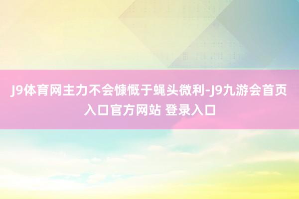 J9体育网主力不会慷慨于蝇头微利-J9九游会首页入口官方网站 登录入口