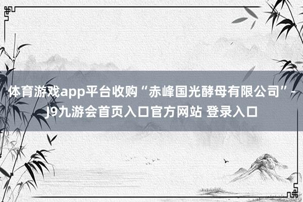 体育游戏app平台收购“赤峰国光酵母有限公司”-J9九游会首页入口官方网站 登录入口