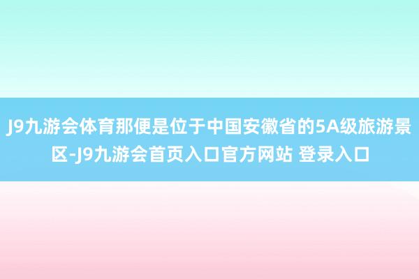 J9九游会体育那便是位于中国安徽省的5A级旅游景区-J9九游会首页入口官方网站 登录入口