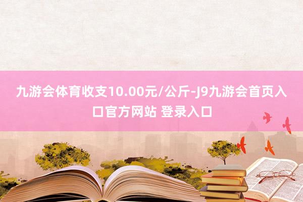九游会体育收支10.00元/公斤-J9九游会首页入口官方网站 登录入口
