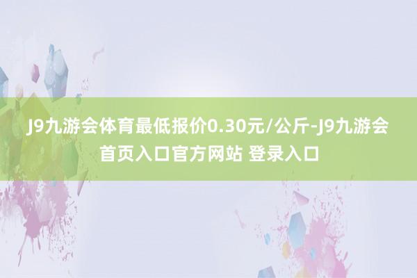 J9九游会体育最低报价0.30元/公斤-J9九游会首页入口官方网站 登录入口
