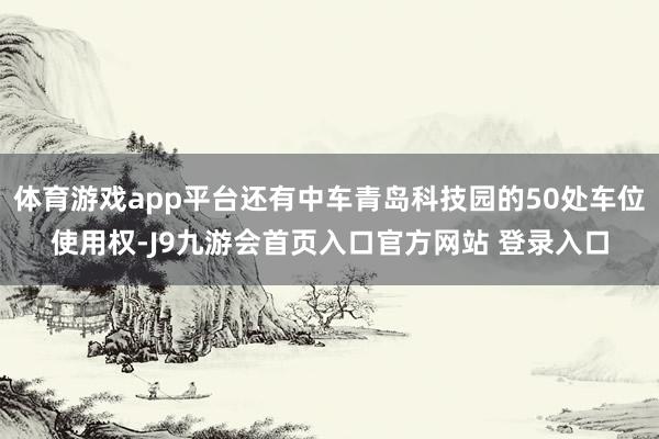 体育游戏app平台还有中车青岛科技园的50处车位使用权-J9九游会首页入口官方网站 登录入口