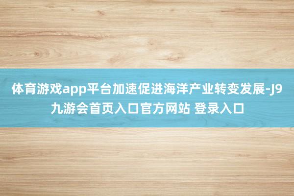 体育游戏app平台加速促进海洋产业转变发展-J9九游会首页入口官方网站 登录入口